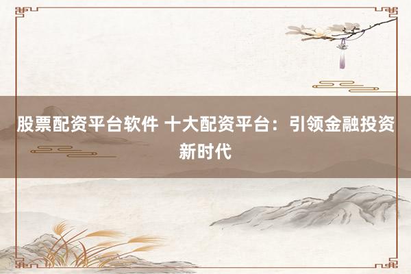 股票配資平臺(tái)軟件 十大配資平臺(tái)：引領(lǐng)金融投資新時(shí)代