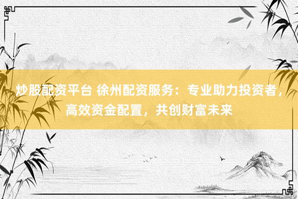 炒股配資平臺(tái) 徐州配資服務(wù)：專(zhuān)業(yè)助力投資者，高效資金配置，共創(chuàng)財(cái)富未來(lái)
