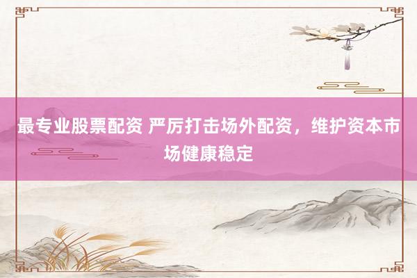 最專業(yè)股票配資 嚴厲打擊場外配資，維護資本市場健康穩(wěn)定