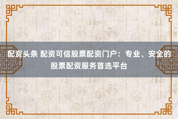 配資頭條 配資可信股票配資門戶：專業(yè)、安全的股票配資服務首選平臺