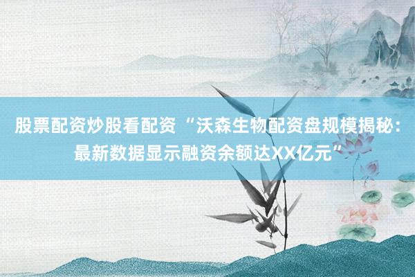 股票配資炒股看配資 “沃森生物配資盤規(guī)模揭秘：最新數(shù)據(jù)顯示融資余額達XX億元”